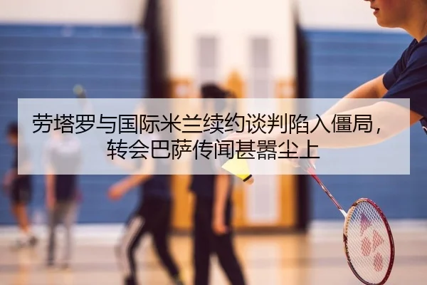 劳塔罗与国际米兰续约谈判陷入僵局，转会巴萨传闻甚嚣尘上