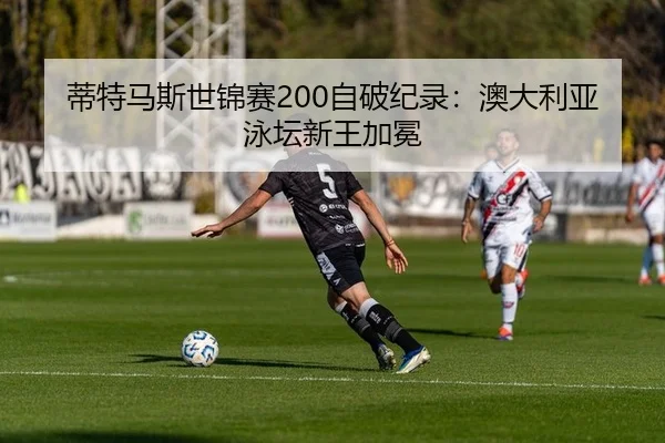 蒂特马斯世锦赛200自破纪录：澳大利亚泳坛新王加冕